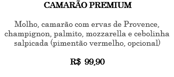 CAMARÃO PREMIUM Molho, camarão com ervas de Provence, champignon, palmito, mozzarella e cebolinha salpicada (pimentão vermelho, opcional) R$ 99,90 