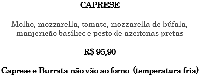 CAPRESE Molho, mozzarella, tomate, mozzarella de búfala, manjericão basílico e pesto de azeitonas pretas R$ 95,90 Caprese e Burrata não vão ao forno. (temperatura fria) 