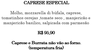CAPRESE ESPECIAL Molho, mozzarella di búfala, caprese, tomatinhos cerejas ,tomate seco , manjericão e manjericão basilico, salpicada com parmesão R$ 95,90 Caprese e Burrata não vão ao forno. (temperatura fria)