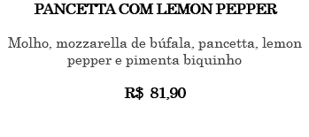 PANCETTA COM LEMON PEPPER Molho, mozzarella de búfala, pancetta, lemon pepper e pimenta biquinho R$ 81,90 