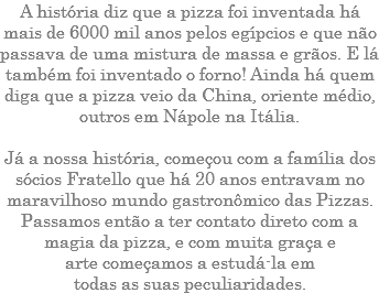 A história diz que a pizza foi inventada há mais de 6000 mil anos pelos egípcios e que não passava de uma mistura de massa e grãos. E lá também foi inventado o forno! Ainda há quem diga que a pizza veio da China, oriente médio, outros em Nápole na Itália. Já a nossa história, começou com a família dos sócios Fratello que há 20 anos entravam no maravilhoso mundo gastronômico das Pizzas. Passamos então a ter contato direto com a magia da pizza, e com muita graça e arte começamos a estudá-la em todas as suas peculiaridades.