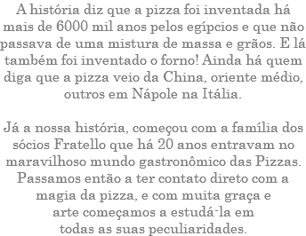 A história diz que a pizza foi inventada há mais de 6000 mil anos pelos egípcios e que não passava de uma mistura de massa e grãos. E lá também foi inventado o forno! Ainda há quem diga que a pizza veio da China, oriente médio, outros em Nápole na Itália. Já a nossa história, começou com a família dos sócios Fratello que há 20 anos entravam no maravilhoso mundo gastronômico das Pizzas. Passamos então a ter contato direto com a magia da pizza, e com muita graça e arte começamos a estudá-la em todas as suas peculiaridades.