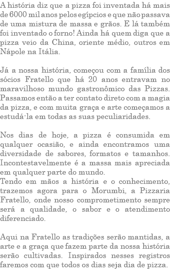 A história diz que a pizza foi inventada há mais de 6000 mil anos pelos egípcios e que não passava de uma mistura de massa e grãos. E lá também foi inventado o forno! Ainda há quem diga que a pizza veio da China, oriente médio, outros em Nápole na Itália. Já a nossa história, começou com a família dos sócios Fratello que há 20 anos entravam no maravilhoso mundo gastronômico das Pizzas. Passamos então a ter contato direto com a magia da pizza, e com muita graça e arte começamos a estudá-la em todas as suas peculiaridades. Nos dias de hoje, a pizza é consumida em qualquer ocasião, e ainda encontramos uma diversidade de sabores, formatos e tamanhos. Incontestavelmente é a massa mais apreciada em qualquer parte do mundo. Tendo em mãos a história e o conhecimento, trazemos agora para o Morumbi, a Pizzaria Fratello, onde nosso comprometimento sempre será a qualidade, o sabor e o atendimento diferenciado. Aqui na Fratello as tradições serão mantidas, a arte e a graça que fazem parte da nossa história serão cultivadas. Inspirados nesses registros faremos com que todos os dias seja dia de pizza. 