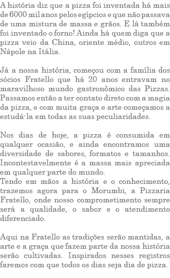 A história diz que a pizza foi inventada há mais de 6000 mil anos pelos egípcios e que não passava de uma mistura de massa e grãos. E lá também foi inventado o forno! Ainda há quem diga que a pizza veio da China, oriente médio, outros em Nápole na Itália. Já a nossa história, começou com a família dos sócios Fratello que há 20 anos entravam no maravilhoso mundo gastronômico das Pizzas. Passamos então a ter contato direto com a magia da pizza, e com muita graça e arte começamos a estudá-la em todas as suas peculiaridades. Nos dias de hoje, a pizza é consumida em qualquer ocasião, e ainda encontramos uma diversidade de sabores, formatos e tamanhos. Incontestavelmente é a massa mais apreciada em qualquer parte do mundo. Tendo em mãos a história e o conhecimento, trazemos agora para o Morumbi, a Pizzaria Fratello, onde nosso comprometimento sempre será a qualidade, o sabor e o atendimento diferenciado. Aqui na Fratello as tradições serão mantidas, a arte e a graça que fazem parte da nossa história serão cultivadas. Inspirados nesses registros faremos com que todos os dias seja dia de pizza. 