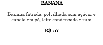 BANANA Banana fatiada, polvilhada com açúcar e canela em pó, leite condensado e rum R$ 57 