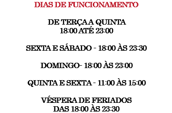 Dias de funcionamento de terça a quinta 18:00 até 23:00 sexta e sábado - 18:00 às 23:30 Domingo- 18:00 às 23:00 Quinta e sexta - 11:00 às 15:00 Véspera de feriados das 18:00 às 23:30