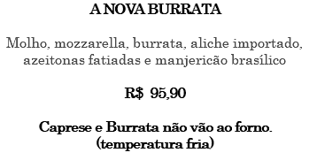 A NOVA BURRATA Molho, mozzarella, burrata, aliche importado, azeitonas fatiadas e manjericão brasílico R$ 95,90 Caprese e Burrata não vão ao forno. (temperatura fria) 