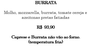 BURRATA Molho, mozzarella, burrata, tomate cereja e azeitonas pretas fatiadas R$ 93,90 Caprese e Burrata não vão ao forno. (temperatura fria) 