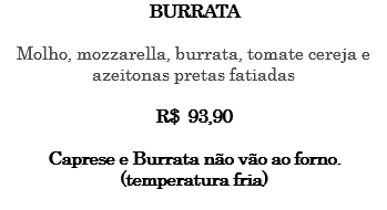 BURRATA Molho, mozzarella, burrata, tomate cereja e azeitonas pretas fatiadas R$ 93,90 Caprese e Burrata não vão ao forno. (temperatura fria) 