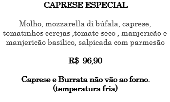CAPRESE ESPECIAL Molho, mozzarella di búfala, caprese, tomatinhos cerejas ,tomate seco , manjericão e manjericão basilico, salpicada com parmesão R$ 96,90 Caprese e Burrata não vão ao forno. (temperatura fria) 
