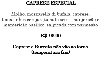 CAPRESE ESPECIAL Molho, mozzarella di búfala, caprese, tomatinhos cerejas ,tomate seco , manjericão e manjericão basilico, salpicada com parmesão R$ 93,90 Caprese e Burrata não vão ao forno. (temperatura fria) 