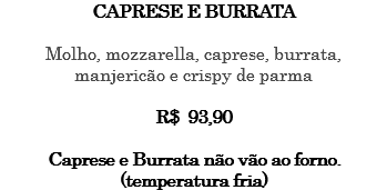 CAPRESE E BURRATA Molho, mozzarella, caprese, burrata, manjericão e crispy de parma R$ 93,90 Caprese e Burrata não vão ao forno. (temperatura fria)