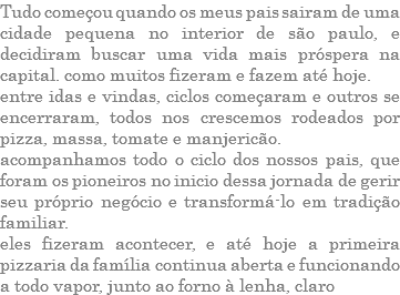 TUDO COMEÇOU QUANDO OS MEUS PAIS SAIRAM DE UMA CIDADE PEQUENA NO INTERIOR DE SÃO PAULO, E DECIDIRAM BUSCAR UMA VIDA MAIS PRÓSPERA NA CAPITAL. COMO MUITOS FIZERAM E FAZEM ATÉ HOJE. ENTRE IDAS E VINDAS, CICLOS COMEÇARAM E OUTROS SE ENCERRARAM, TODOS NOS CRESCEMOS RODEADOS POR PIZZA, MASSA, TOMATE E MANJERICÃO. ACOMPANHAMOS TODO O CICLO DOS NOSSOS PAIS, QUE FORAM OS PIONEIROS NO INICIO DESSA JORNADA DE GERIR SEU PRÓPRIO NEGÓCIO E TRANSFORMÁ-LO EM TRADIÇÃO FAMILIAR. ELES FIZERAM ACONTECER, E ATÉ HOJE A PRIMEIRA PIZZARIA DA FAMÍLIA CONTINUA ABERTA E FUNCIONANDO A TODO VAPOR, JUNTO AO FORNO À LENHA, CLARO