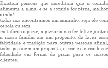 EXISTEM PESSOAS QUE ACREDITAM QUE A COMIDA ALIMENTA A ALMA, E SE A COMIDA FOR PIZZA, MELHOR AINDA! TODOS NOS ENCONTRAMOS UM CAMINHO, SEJA ELE COM CEBOLA OU SEM. METAFORAS A PARTE, A PIZZARIA NOS FEZ FELIZ E JUNTOU A NOSSA FAMÍLIA EM UM PROPOSITO, DE LEVAR ESSA FELICIDADE E TRADIÇÃO PARA OUTRAS PESSOAS AFINAL, TODOS POSSUEM UM PROPOSITO, E ESSE E O NOSSO LEVAR FELICIDADE EM FORMA DE PIZZA PARA OS NOSSOS CLIENTES. 