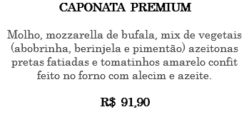 CAPONATA PREMIUM Molho, mozzarella de bufala, mix de vegetais (abobrinha, berinjela e pimentão) azeitonas pretas fatiadas e tomatinhos amarelo confit feito no forno com alecim e azeite. R$ 91,90 