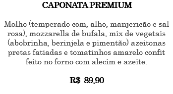 CAPONATA PREMIUM Molho (temperado com, alho, manjericão e sal rosa), mozzarella de bufala, mix de vegetais (abobrinha, berinjela e pimentão) azeitonas pretas fatiadas e tomatinhos amarelo confit feito no forno com alecim e azeite. R$ 89,90 
