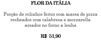 FLOR DA ITÁLIA Porção de rolinhos feitos com massa de pizza recheados com calabresa e mozzarella assados no forno a lenha R$ 51,90 