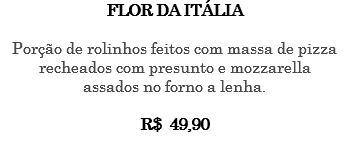 FLOR DA ITÁLIA Porção de rolinhos feitos com massa de pizza recheados com presunto e mozzarella assados no forno a lenha. R$ 49,90 