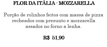 FLOR DA ITÁLIA - MOZZARELLA Porção de rolinhos feitos com massa de pizza recheados com presunto e mozzarella assados no forno a lenha. R$ 51,90 