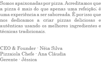 Somos apaixonadas por pizza. Acreditamos que a pizza é mais do que apenas uma refeição; é uma experiência a ser saboreada. É por isso que nos dedicamos a criar pizzas deliciosas e autênticas usando os melhores ingredientes e técnicas tradicionais. CEO & Founder - Néia Silva Pizzaiola Chefe - Ana Cláudia Gerente - Jéssica