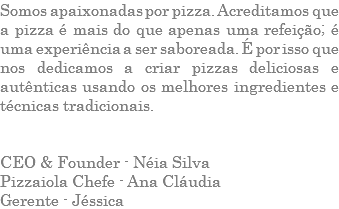 Somos apaixonadas por pizza. Acreditamos que a pizza é mais do que apenas uma refeição; é uma experiência a ser saboreada. É por isso que nos dedicamos a criar pizzas deliciosas e autênticas usando os melhores ingredientes e técnicas tradicionais. CEO & Founder - Néia Silva Pizzaiola Chefe - Ana Cláudia Gerente - Jéssica