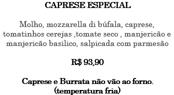 CAPRESE ESPECIAL Molho, mozzarella di búfala, caprese, tomatinhos cerejas ,tomate seco , manjericão e manjericão basilico, salpicada com parmesão R$ 93,90 Caprese e Burrata não vão ao forno. (temperatura fria)