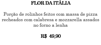 FLOR DA ITÁLIA Porção de rolinhos feitos com massa de pizza recheados com calabresa e mozzarella assados no forno a lenha R$ 49,90 