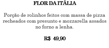 FLOR DA ITÁLIA Porção de rolinhos feitos com massa de pizza recheados com presunto e mozzarella assados no forno a lenha. R$ 49,90 