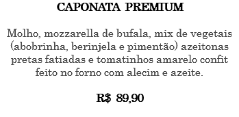 CAPONATA PREMIUM Molho, mozzarella de bufala, mix de vegetais (abobrinha, berinjela e pimentão) azeitonas pretas fatiadas e tomatinhos amarelo confit feito no forno com alecim e azeite. R$ 89,90 