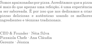 Somos apaixonadas por pizza. Acreditamos que a pizza é mais do que apenas uma refeição; é uma experiência a ser saboreada. É por isso que nos dedicamos a criar pizzas deliciosas e autênticas usando os melhores ingredientes e técnicas tradicionais. CEO & Founder - Néia Silva Pizzaiola Chefe - Ana Cláudia Gerente - Jéssica