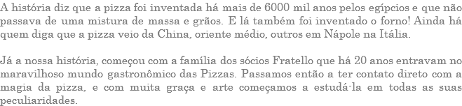 A história diz que a pizza foi inventada há mais de 6000 mil anos pelos egípcios e que não passava de uma mistura de massa e grãos. E lá também foi inventado o forno! Ainda há quem diga que a pizza veio da China, oriente médio, outros em Nápole na Itália. Já a nossa história, começou com a família dos sócios Fratello que há 20 anos entravam no maravilhoso mundo gastronômico das Pizzas. Passamos então a ter contato direto com a magia da pizza, e com muita graça e arte começamos a estudá-la em todas as suas peculiaridades.