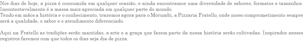 Nos dias de hoje, a pizza é consumida em qualquer ocasião, e ainda encontramos uma diversidade de sabores, formatos e tamanhos. Incontestavelmente é a massa mais apreciada em qualquer parte do mundo. Tendo em mãos a história e o conhecimento, trazemos agora para o Morumbi, a Pizzaria Fratello, onde nosso comprometimento sempre será a qualidade, o sabor e o atendimento diferenciado. Aqui na Fratello as tradições serão mantidas, a arte e a graça que fazem parte da nossa história serão cultivadas. Inspirados nesses registros faremos com que todos os dias seja dia de pizza. 